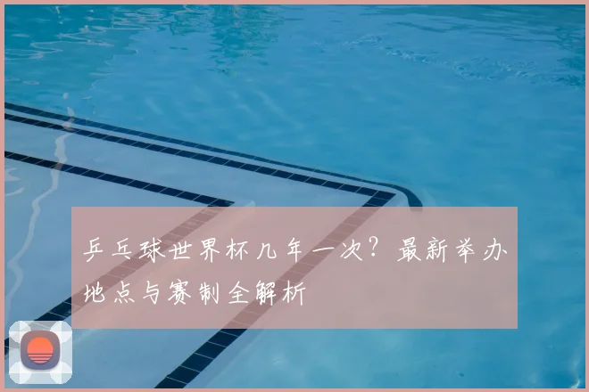 乒乓球世界杯几年一次？最新举办地点与赛制全解析