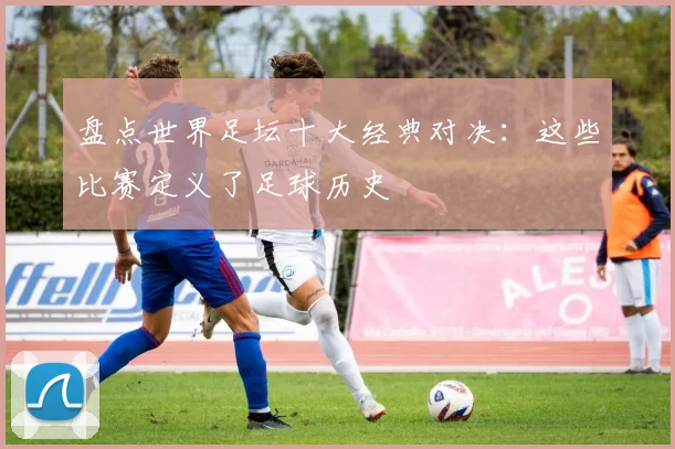盘点世界足坛十大经典对决：这些比赛定义了足球历史