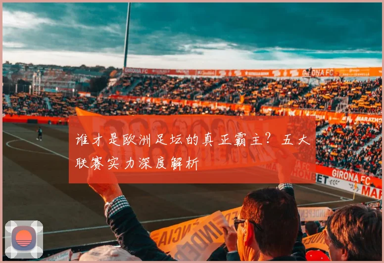 谁才是欧洲足坛的真正霸主？五大联赛实力深度解析