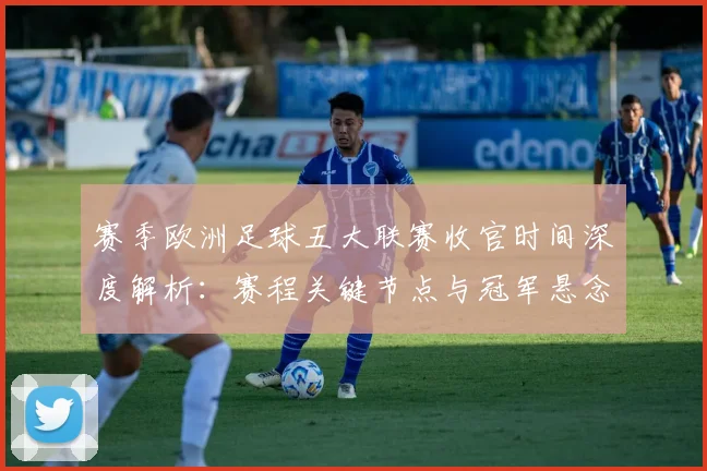 赛季欧洲足球五大联赛收官时间深度解析：赛程关键节点与冠军悬念揭晓时刻