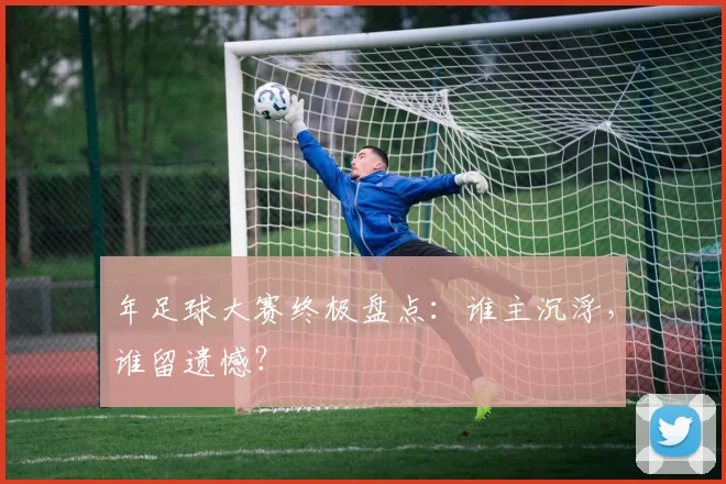 年足球大赛终极盘点：谁主沉浮，谁留遗憾？